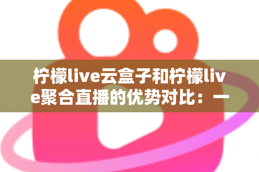 柠檬live云盒子和柠檬live聚合直播的优势对比：一篇文章帮你选对观影方案