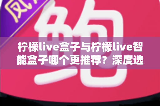 柠檬live盒子与柠檬live智能盒子哪个更推荐?深度选购指南帮你一文看懂两款电视盒子的核心差异 柠檬live盒子与柠檬live智能盒子哪个更推荐?深度选购指南帮你一文看懂两款电视盒子的核心差异