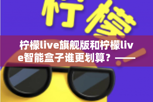 柠檬live旗舰版和柠檬live智能盒子谁更划算？——一篇帮你省钱的深度对比指南