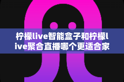 柠檬live智能盒子和柠檬live聚合直播哪个更适合家用？家庭观影方案全面对比指南