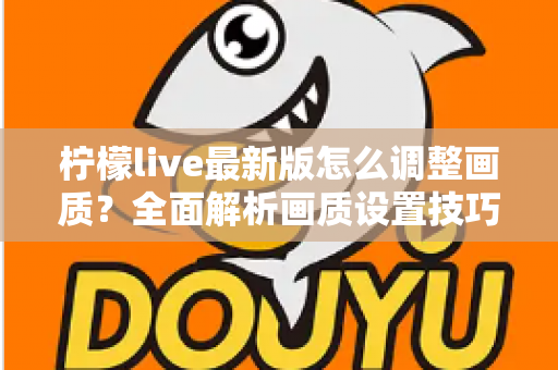 柠檬live最新版怎么调整画质?全面解析画质设置技巧与常见问题 柠檬live最新版怎么调整画质?全面解析画质设置技巧与常见问题