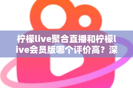 柠檬live聚合直播和柠檬live会员版哪个评价高？深度对比评测助你选对版本