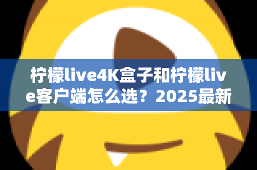 柠檬live4K盒子和柠檬live客户端怎么选？2025最新对比选购指南，帮你找到最合适的观影方案
