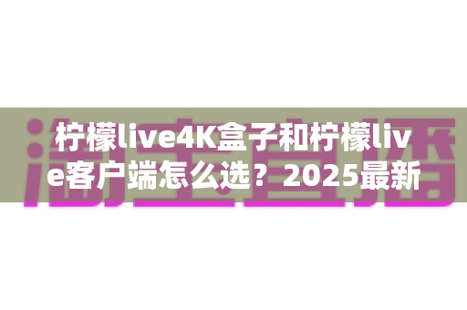 柠檬live4K盒子和柠檬live客户端怎么选？2025最新对比选购指南，帮你找到最合适的观影方案