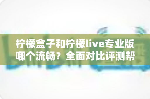 柠檬盒子和柠檬live专业版哪个流畅?全面对比评测帮你选出最佳流畅体验 柠檬盒子和柠檬live专业版哪个流畅?全面对比评测帮你选出最佳流畅体验