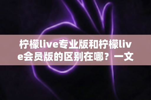 柠檬live专业版和柠檬live会员版的区别在哪？一文读懂两大版本的核心差异与选择指南
