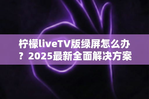 柠檬liveTV版绿屏怎么办？2025最新全面解决方案，教你快速恢复正常观看体验