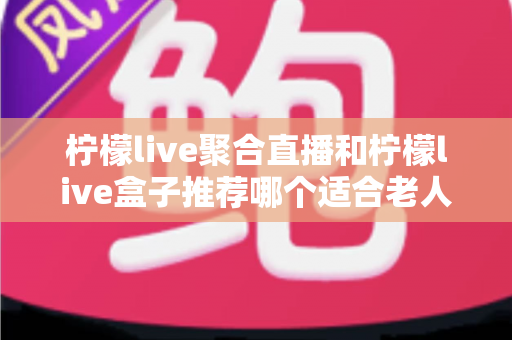 柠檬live聚合直播和柠檬live盒子推荐哪个适合老人?长辈观看直播的最佳选择全解析 柠檬live聚合直播和柠檬live盒子推荐哪个适合老人?长辈观看直播的最佳选择全解析