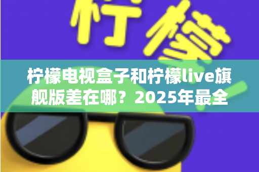 柠檬电视盒子和柠檬live旗舰版差在哪？2025年最全对比选购指南，一文看懂两大热门电视盒子核心区别