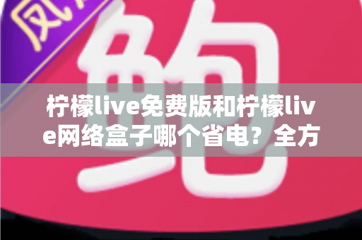 柠檬live免费版和柠檬live网络盒子哪个省电?全方位耗电对比与省电实用指南 柠檬live免费版和柠檬live网络盒子哪个省电?全方位耗电对比与省电实用指南