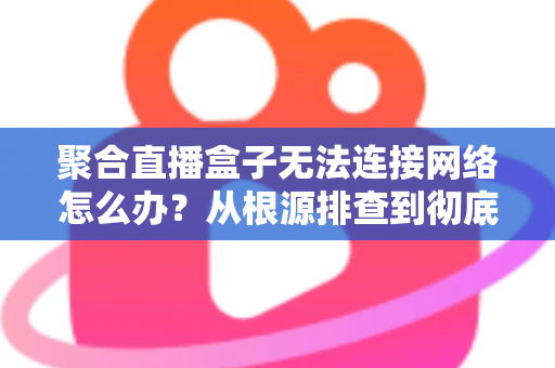 聚合直播盒子无法连接网络怎么办？从根源排查到彻底修复的完整实用指南