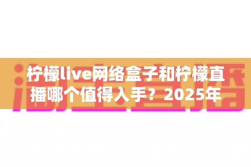 柠檬live网络盒子和柠檬直播哪个值得入手？2025年最全对比选购指南一次讲透