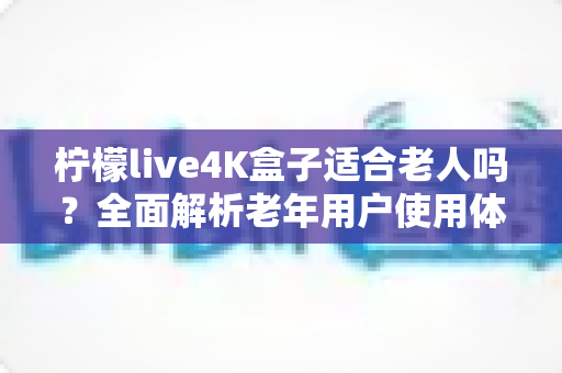 柠檬live4K盒子适合老人吗？全面解析老年用户使用体验与选购指南