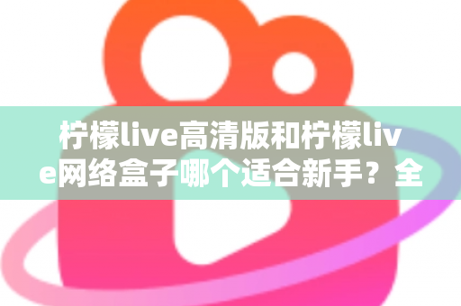 柠檬live高清版和柠檬live网络盒子哪个适合新手？全方位对比与保姆级选购指南