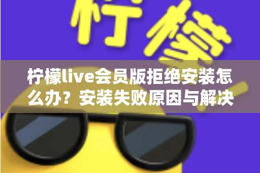柠檬live会员版拒绝安装怎么办？安装失败原因与解决方法全攻略