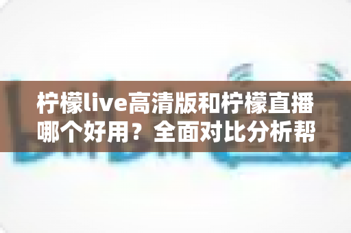 柠檬live高清版和柠檬直播哪个好用？全面对比分析帮你选出最适合的版本