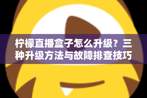 柠檬直播盒子怎么升级？三种升级方法与故障排查技巧一文讲透