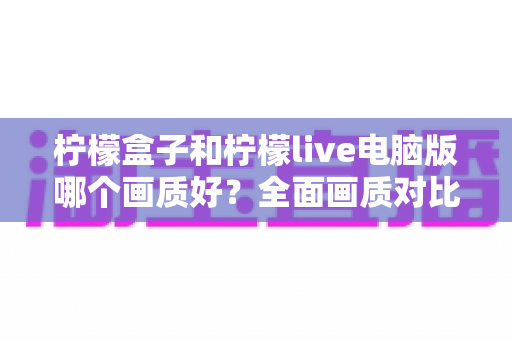 柠檬盒子和柠檬live电脑版哪个画质好？全面画质对比测评与实用优化指南
