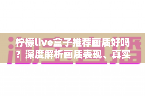 柠檬live盒子推荐画质好吗？深度解析画质表现、真实体验与选购全攻略