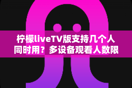 柠檬liveTV版支持几个人同时用?多设备观看人数限制与家庭共享全解析 柠檬liveTV版支持几个人同时用?多设备观看人数限制与家庭共享全解析