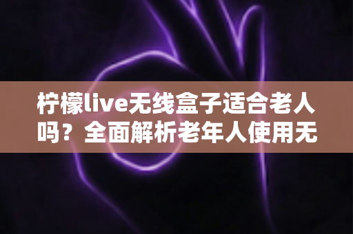 柠檬live无线盒子适合老人吗？全面解析老年人使用无线电视盒子的真实体验与选购建议