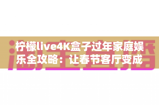 柠檬live4K盒子过年家庭娱乐全攻略：让春节客厅变成全家人都爱的私人影院