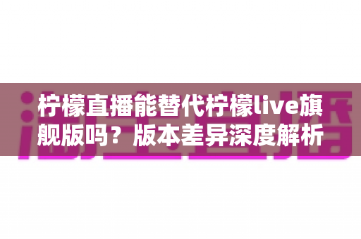 柠檬直播能替代柠檬live旗舰版吗?版本差异深度解析与选择指南 柠檬直播能替代柠檬live旗舰版吗?版本差异深度解析与选择指南