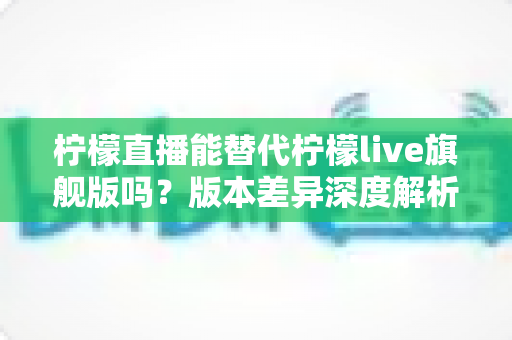 柠檬直播能替代柠檬live旗舰版吗?版本差异深度解析与选择指南 柠檬直播能替代柠檬live旗舰版吗?版本差异深度解析与选择指南