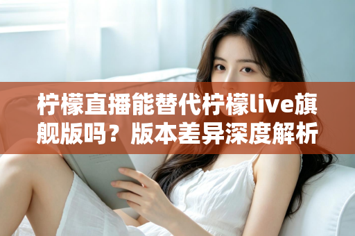 柠檬直播能替代柠檬live旗舰版吗？版本差异深度解析与选择指南