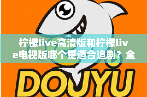柠檬live高清版和柠檬live电视版哪个更适合追剧？全面对比解析助你找到最佳观影方案
