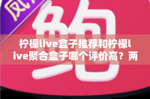 柠檬live盒子推荐和柠檬live聚合盒子哪个评价高？两款盒子真实口碑对比与选购全攻略