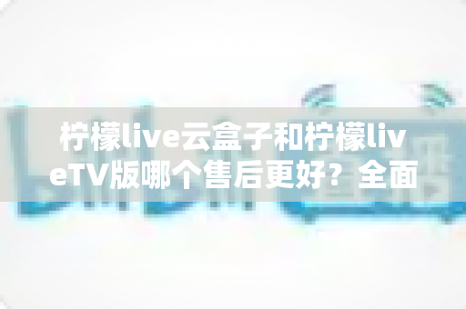 柠檬live云盒子和柠檬liveTV版哪个售后更好？全面对比解析帮你选对不踩坑