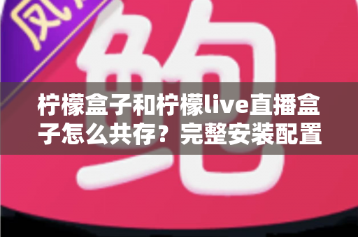 柠檬盒子和柠檬live直播盒子怎么共存？完整安装配置与优化指南一文读懂