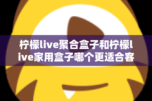 柠檬live聚合盒子和柠檬live家用盒子哪个更适合客厅?一文看懂选购门道,打造理想家庭影音中心 柠檬live聚合盒子和柠檬live家用盒子哪个更适合客厅?一文看懂选购门道,打造理想家庭影音中心