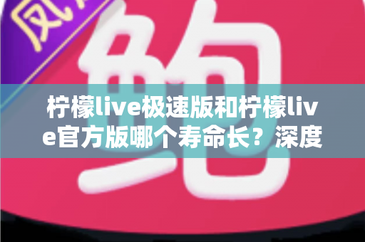 柠檬live极速版和柠檬live官方版哪个寿命长？深度对比解析与实用选择指南