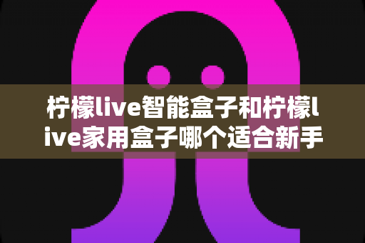 柠檬live智能盒子和柠檬live家用盒子哪个适合新手？新手必看的选购对比与上手全攻略