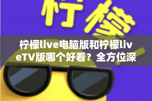 柠檬live电脑版和柠檬liveTV版哪个好看？全方位深度对比帮你选出最佳观影方案