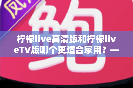 柠檬live高清版和柠檬liveTV版哪个更适合家用?——家庭用户必看的全维度对比评测与选购指南 柠檬live高清版和柠檬liveTV版哪个更适合家用?——家庭用户必看的全维度对比评测与选购指南