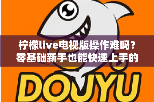 柠檬live电视版操作难吗?零基础新手也能快速上手的完整操作指南 柠檬live电视版操作难吗?零基础新手也能快速上手的完整操作指南