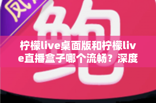 柠檬live桌面版和柠檬live直播盒子哪个流畅？深度实测对比帮你选出最佳方案