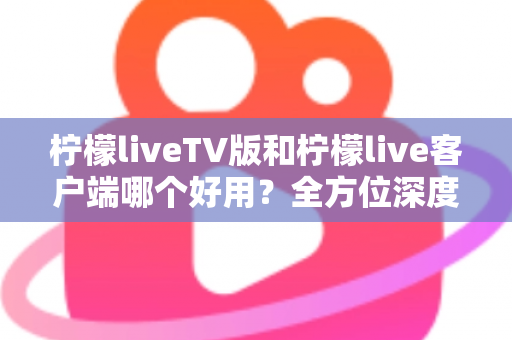 柠檬liveTV版和柠檬live客户端哪个好用？全方位深度对比帮你找到最适合的观看方案