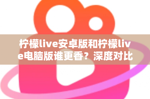 柠檬live安卓版和柠檬live电脑版谁更香?深度对比全解析帮你找到最佳选择 柠檬live安卓版和柠檬live电脑版谁更香?深度对比全解析帮你找到最佳选择