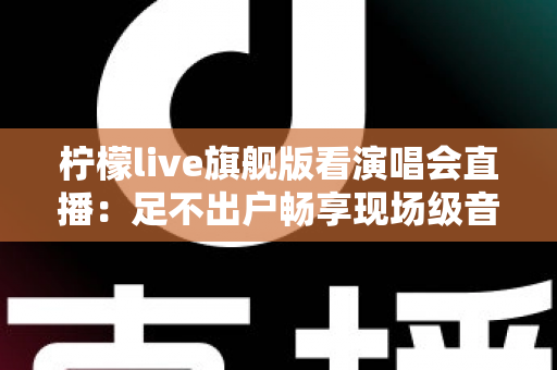 柠檬live旗舰版看演唱会直播：足不出户畅享现场级音乐盛宴的全新方式