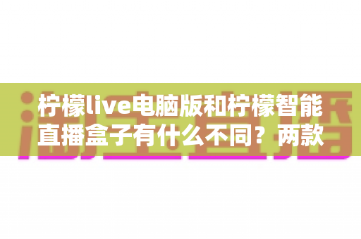 柠檬live电脑版和柠檬智能直播盒子有什么不同？两款热门直播工具核心差异全面解析与选购指南