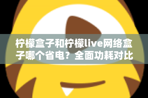 柠檬盒子和柠檬live网络盒子哪个省电?全面功耗对比与选购省电指南 柠檬盒子和柠檬live网络盒子哪个省电?全面功耗对比与选购省电指南