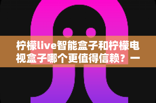 柠檬live智能盒子和柠檬电视盒子哪个更值得信赖？一篇讲透选购门道的深度对比指南