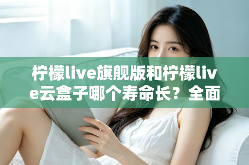 柠檬live旗舰版和柠檬live云盒子哪个寿命长？全面解析使用寿命差异与选购避坑指南