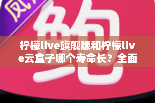 柠檬live旗舰版和柠檬live云盒子哪个寿命长？全面解析使用寿命差异与选购避坑指南