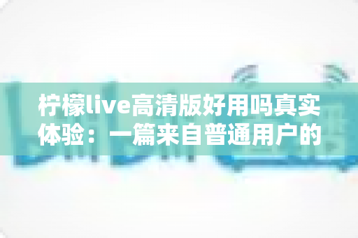 柠檬live高清版好用吗真实体验：一篇来自普通用户的全景测评与避坑指南