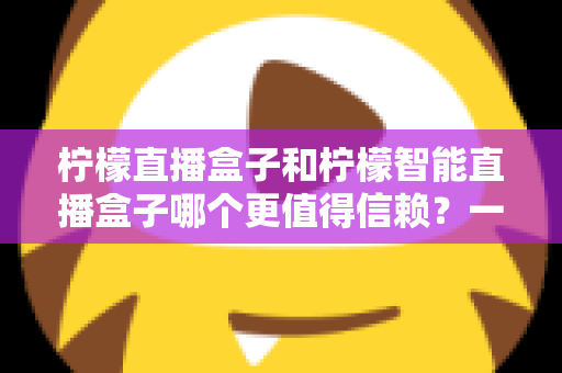 柠檬直播盒子和柠檬智能直播盒子哪个更值得信赖？一篇看懂差异的深度选购指南